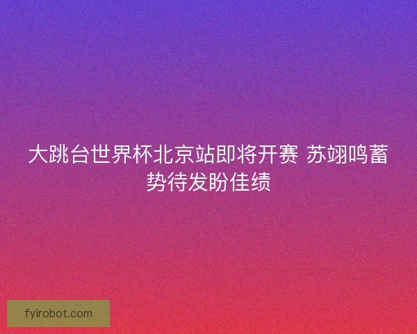 大跳台世界杯北京站即将开赛 苏翊鸣蓄势待发盼佳绩